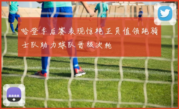 哈登季后赛表现惊艳正负值领跑骑士队助力球队晋级次轮