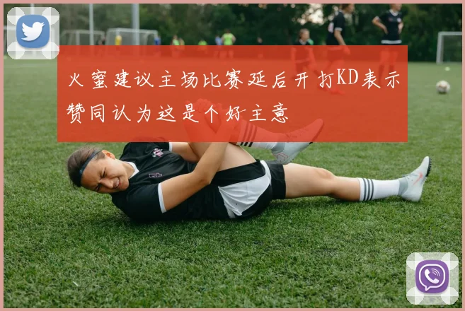 火蜜建议主场比赛延后开打KD表示赞同认为这是个好主意