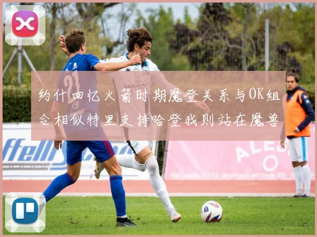 约什回忆火箭时期魔登关系与OK组合相似特里支持哈登我则站在魔兽一边